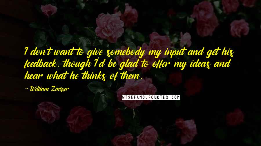 William Zinsser Quotes: I don't want to give somebody my input and get his feedback, though I'd be glad to offer my ideas and hear what he thinks of them.