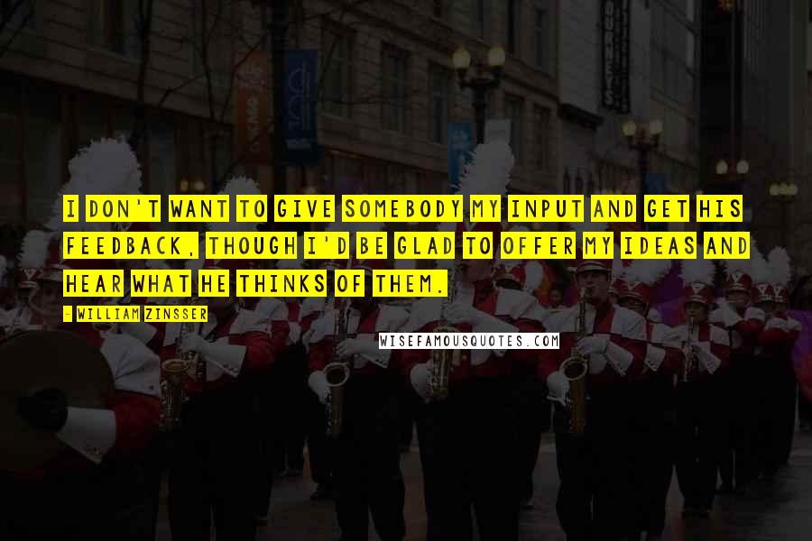 William Zinsser Quotes: I don't want to give somebody my input and get his feedback, though I'd be glad to offer my ideas and hear what he thinks of them.