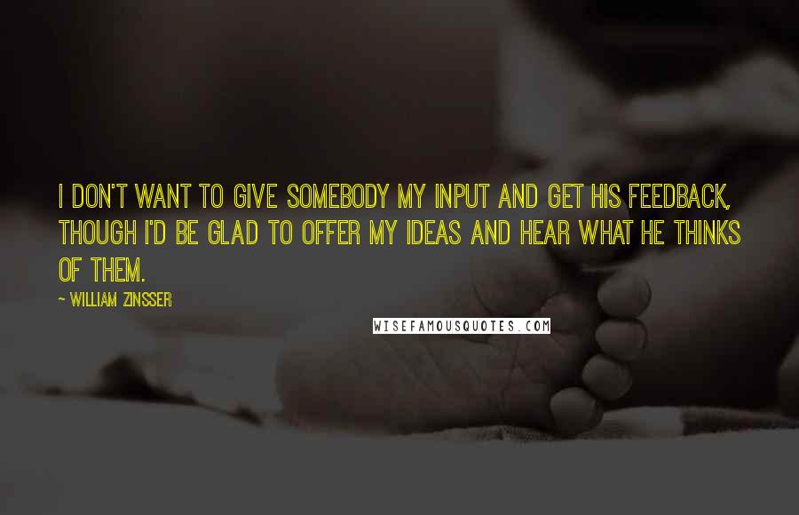 William Zinsser Quotes: I don't want to give somebody my input and get his feedback, though I'd be glad to offer my ideas and hear what he thinks of them.