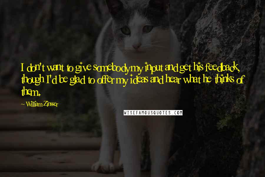 William Zinsser Quotes: I don't want to give somebody my input and get his feedback, though I'd be glad to offer my ideas and hear what he thinks of them.