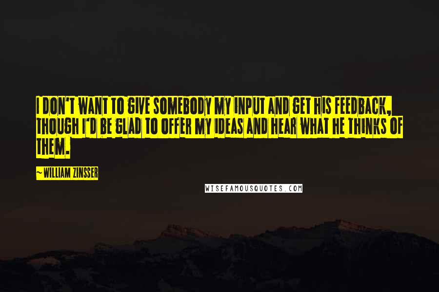 William Zinsser Quotes: I don't want to give somebody my input and get his feedback, though I'd be glad to offer my ideas and hear what he thinks of them.