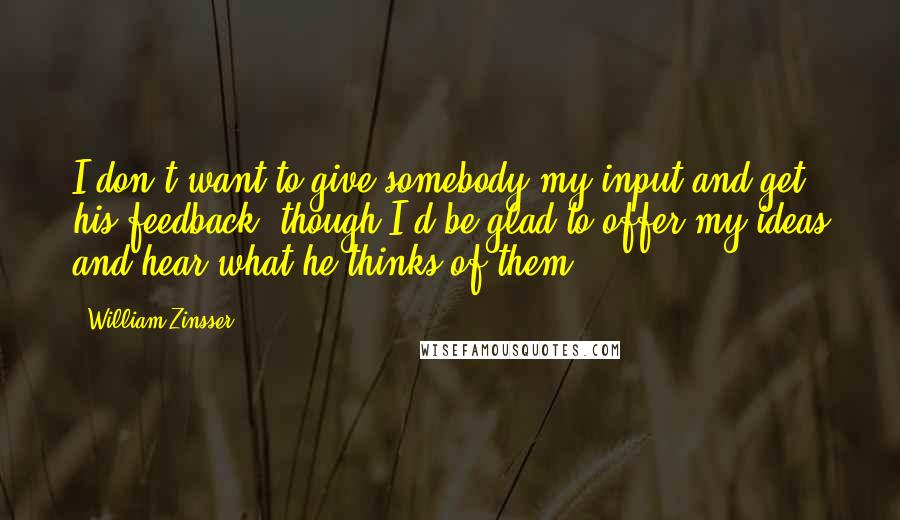 William Zinsser Quotes: I don't want to give somebody my input and get his feedback, though I'd be glad to offer my ideas and hear what he thinks of them.