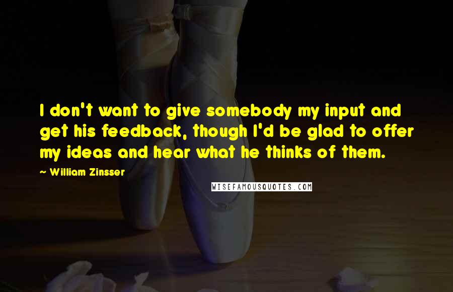 William Zinsser Quotes: I don't want to give somebody my input and get his feedback, though I'd be glad to offer my ideas and hear what he thinks of them.