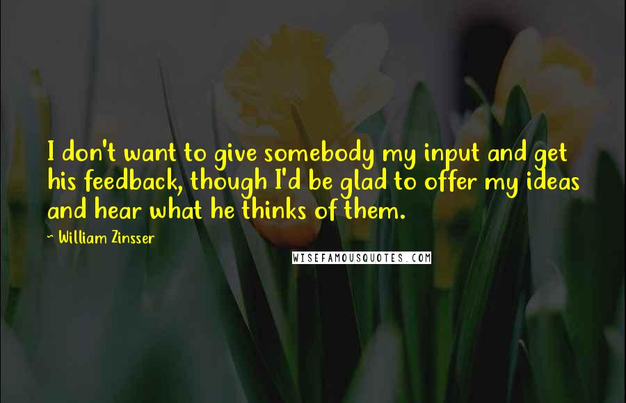 William Zinsser Quotes: I don't want to give somebody my input and get his feedback, though I'd be glad to offer my ideas and hear what he thinks of them.