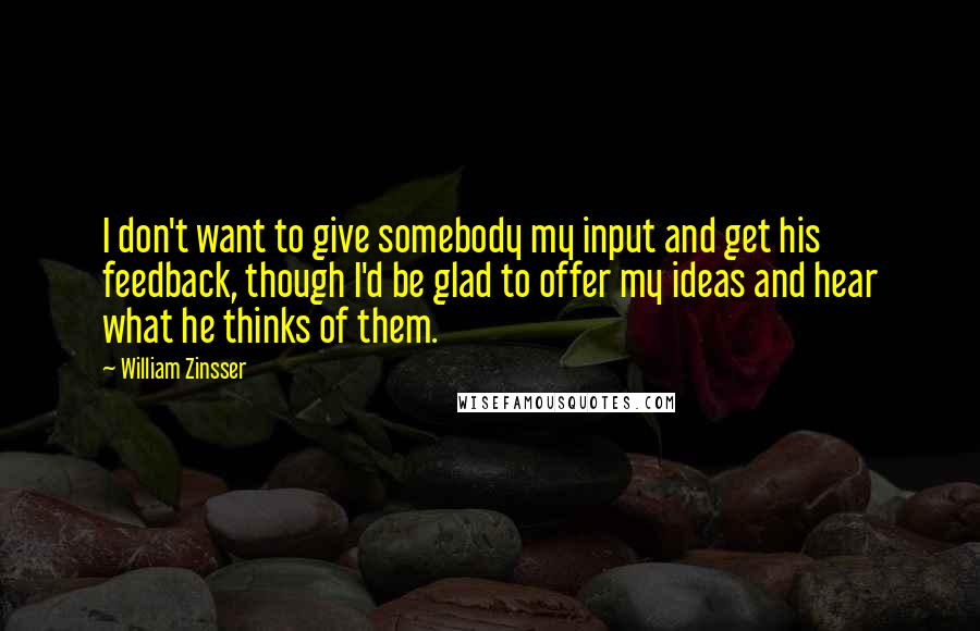 William Zinsser Quotes: I don't want to give somebody my input and get his feedback, though I'd be glad to offer my ideas and hear what he thinks of them.