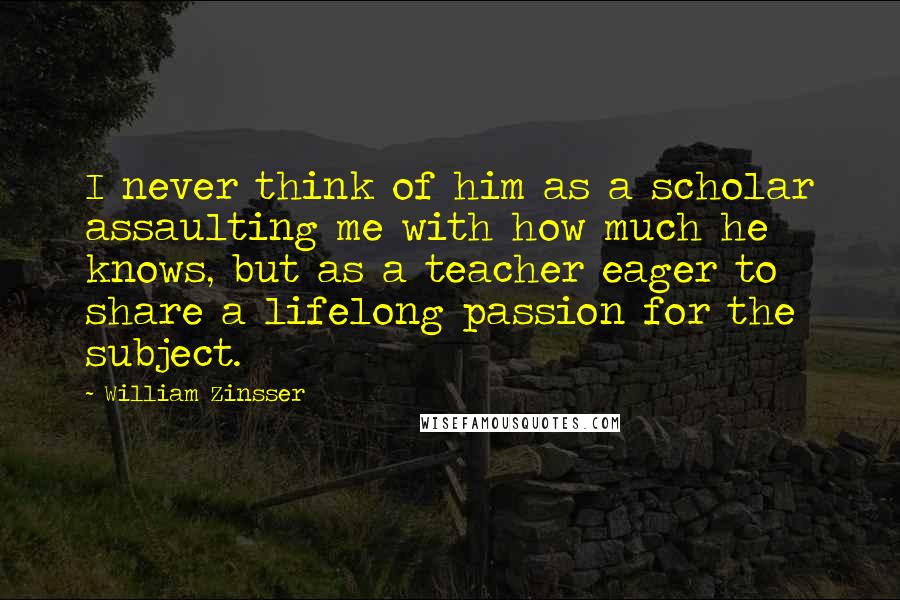 William Zinsser Quotes: I never think of him as a scholar assaulting me with how much he knows, but as a teacher eager to share a lifelong passion for the subject.