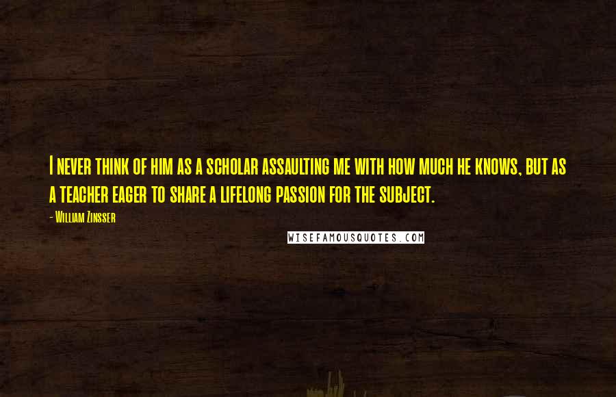 William Zinsser Quotes: I never think of him as a scholar assaulting me with how much he knows, but as a teacher eager to share a lifelong passion for the subject.