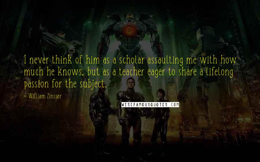 William Zinsser Quotes: I never think of him as a scholar assaulting me with how much he knows, but as a teacher eager to share a lifelong passion for the subject.