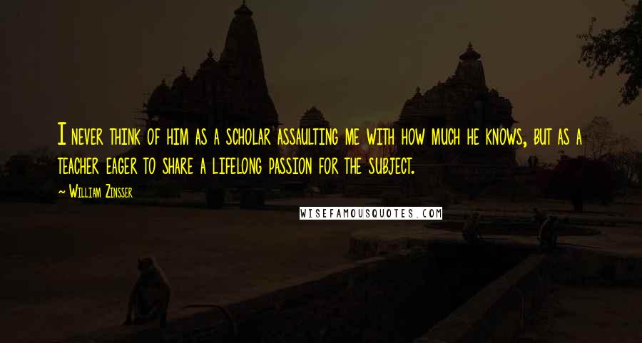 William Zinsser Quotes: I never think of him as a scholar assaulting me with how much he knows, but as a teacher eager to share a lifelong passion for the subject.