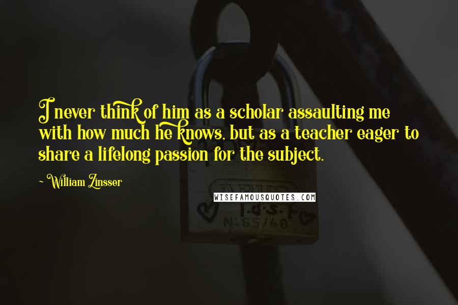 William Zinsser Quotes: I never think of him as a scholar assaulting me with how much he knows, but as a teacher eager to share a lifelong passion for the subject.