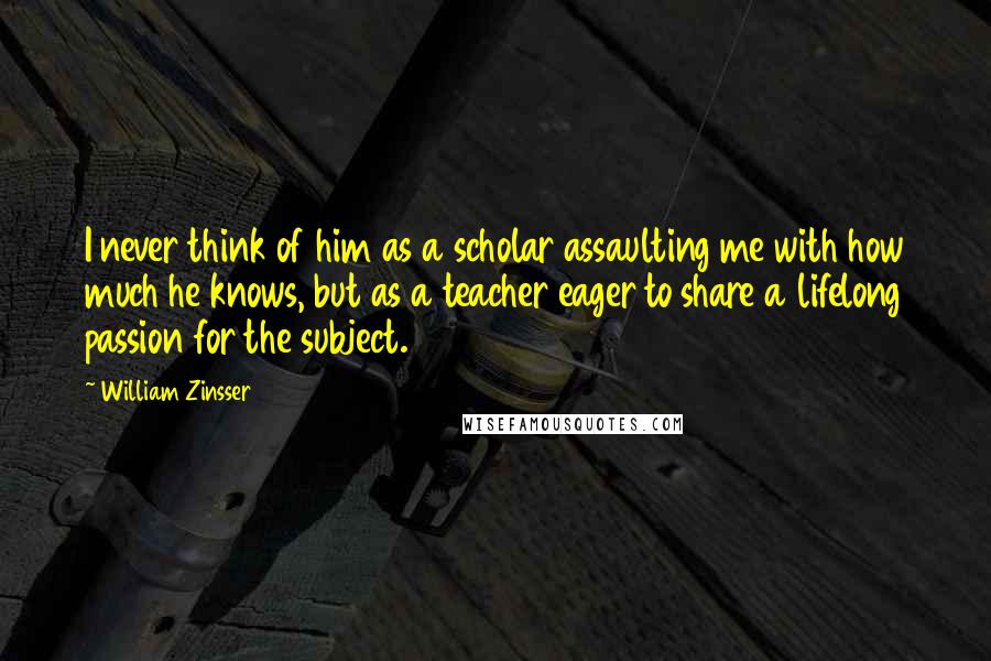 William Zinsser Quotes: I never think of him as a scholar assaulting me with how much he knows, but as a teacher eager to share a lifelong passion for the subject.