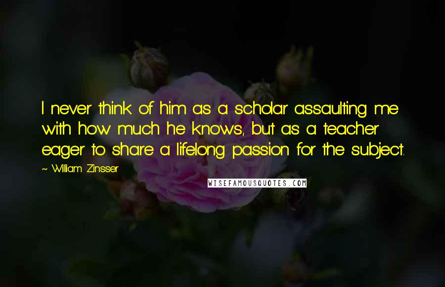 William Zinsser Quotes: I never think of him as a scholar assaulting me with how much he knows, but as a teacher eager to share a lifelong passion for the subject.