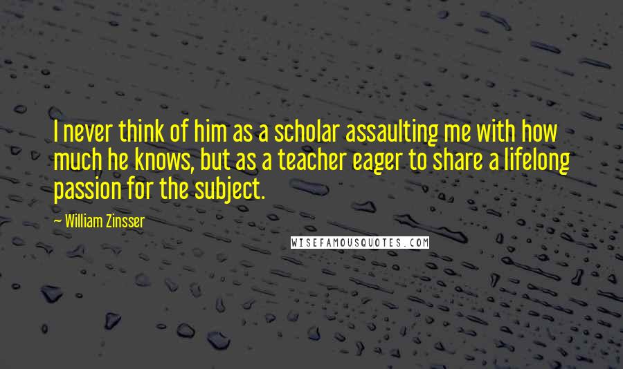 William Zinsser Quotes: I never think of him as a scholar assaulting me with how much he knows, but as a teacher eager to share a lifelong passion for the subject.