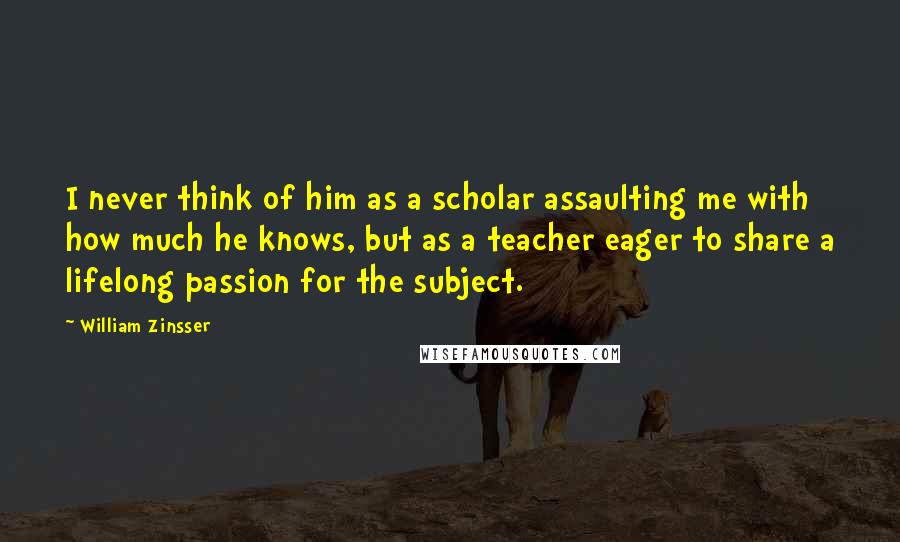 William Zinsser Quotes: I never think of him as a scholar assaulting me with how much he knows, but as a teacher eager to share a lifelong passion for the subject.