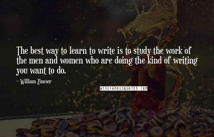 William Zinsser Quotes: The best way to learn to write is to study the work of the men and women who are doing the kind of writing you want to do.