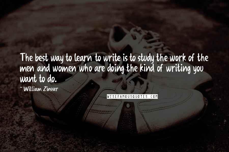 William Zinsser Quotes: The best way to learn to write is to study the work of the men and women who are doing the kind of writing you want to do.