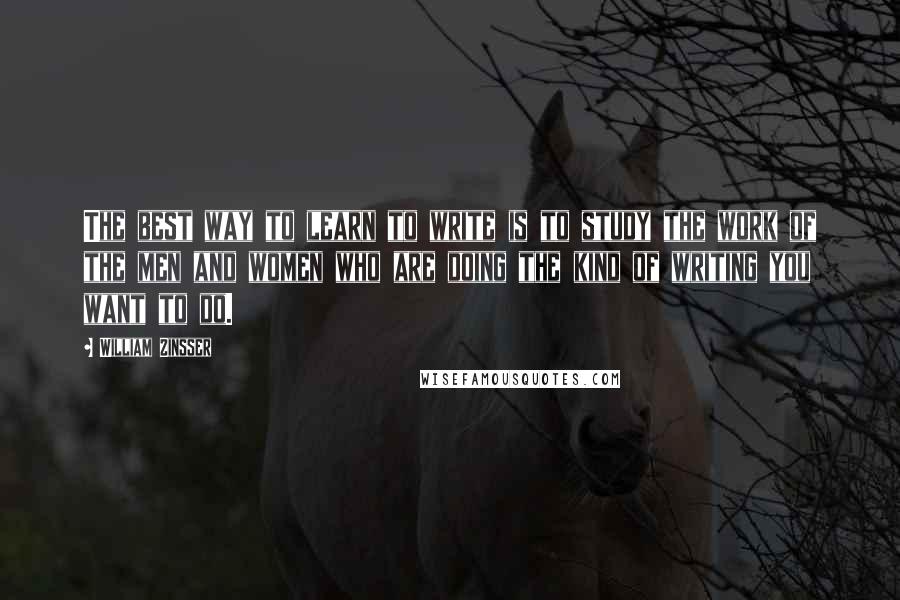 William Zinsser Quotes: The best way to learn to write is to study the work of the men and women who are doing the kind of writing you want to do.