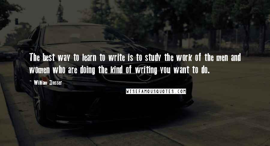 William Zinsser Quotes: The best way to learn to write is to study the work of the men and women who are doing the kind of writing you want to do.