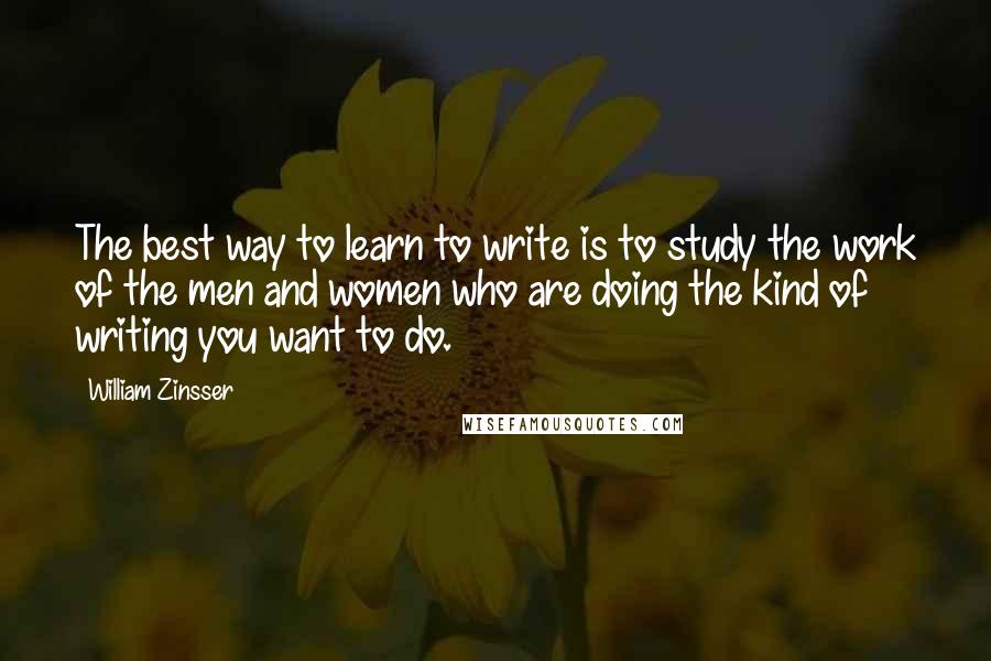 William Zinsser Quotes: The best way to learn to write is to study the work of the men and women who are doing the kind of writing you want to do.
