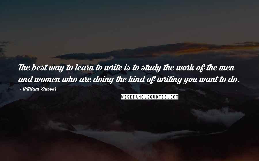 William Zinsser Quotes: The best way to learn to write is to study the work of the men and women who are doing the kind of writing you want to do.