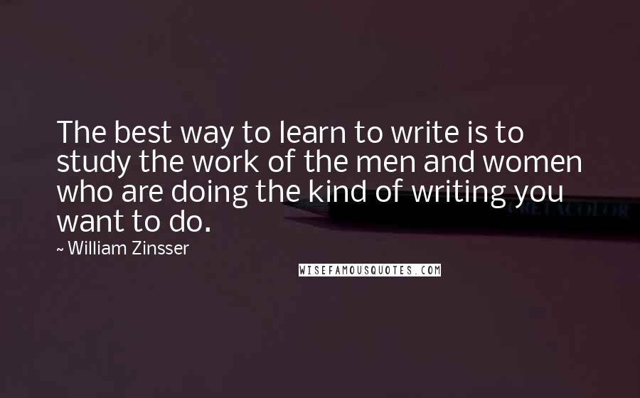 William Zinsser Quotes: The best way to learn to write is to study the work of the men and women who are doing the kind of writing you want to do.