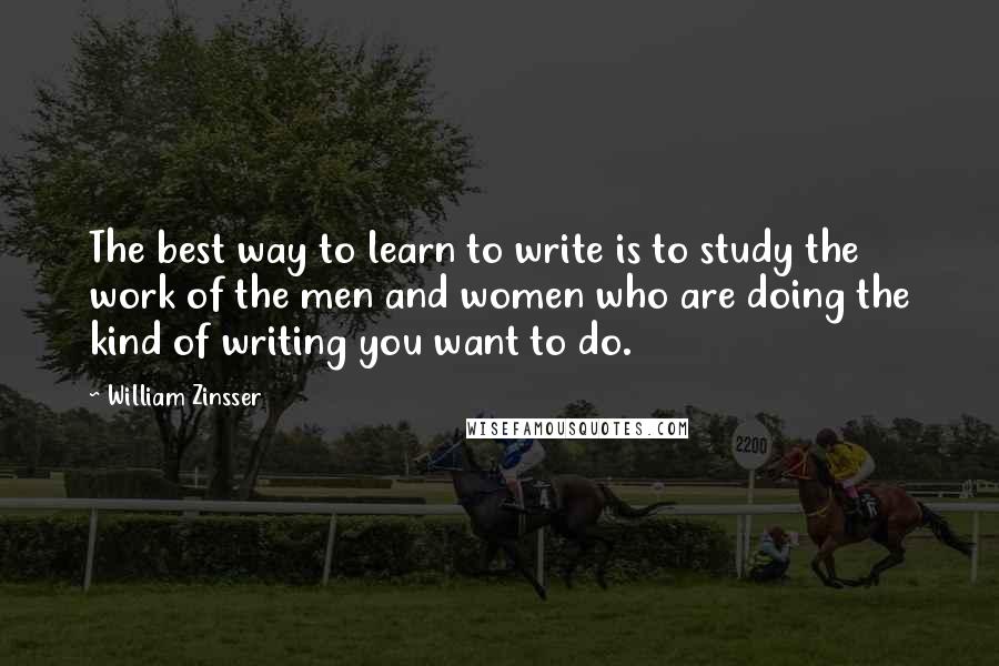 William Zinsser Quotes: The best way to learn to write is to study the work of the men and women who are doing the kind of writing you want to do.