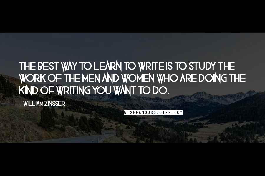 William Zinsser Quotes: The best way to learn to write is to study the work of the men and women who are doing the kind of writing you want to do.