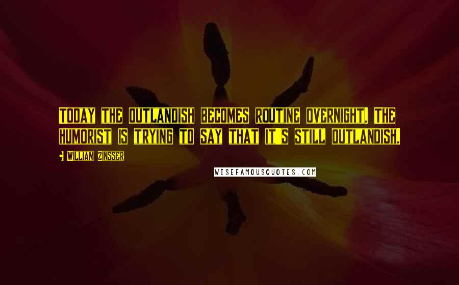William Zinsser Quotes: Today the outlandish becomes routine overnight. The humorist is trying to say that it's still outlandish.