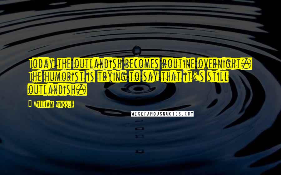 William Zinsser Quotes: Today the outlandish becomes routine overnight. The humorist is trying to say that it's still outlandish.