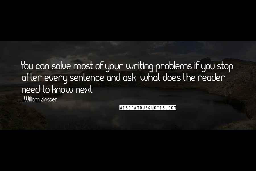 William Zinsser Quotes: You can solve most of your writing problems if you stop after every sentence and ask: what does the reader need to know next?