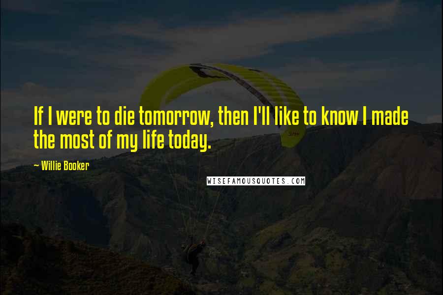 Willie Booker Quotes: If I were to die tomorrow, then I'll like to know I made the most of my life today.