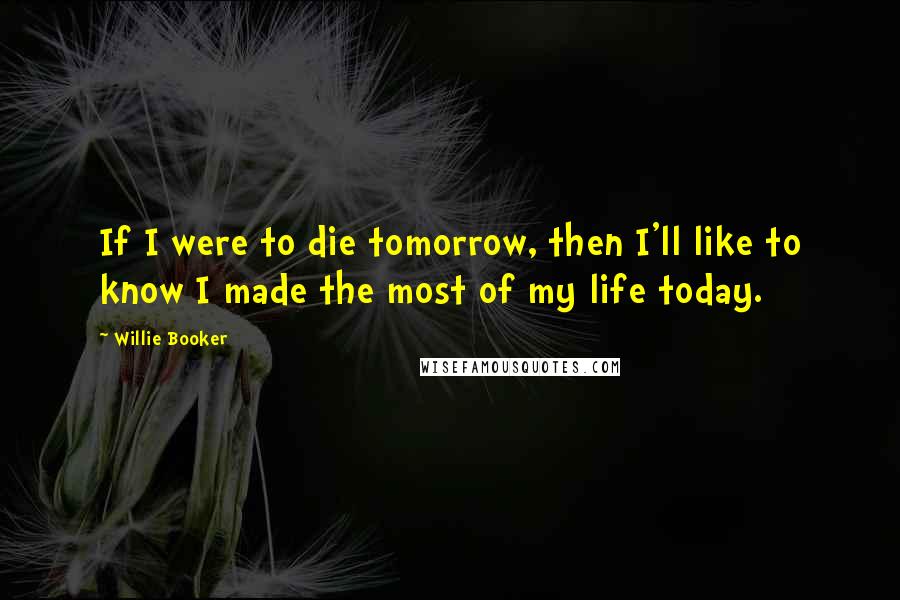 Willie Booker Quotes: If I were to die tomorrow, then I'll like to know I made the most of my life today.