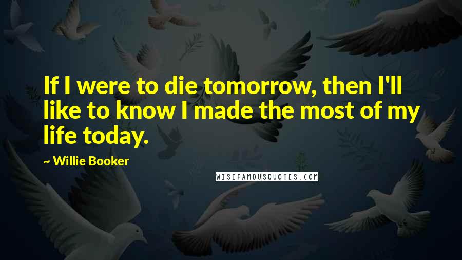 Willie Booker Quotes: If I were to die tomorrow, then I'll like to know I made the most of my life today.