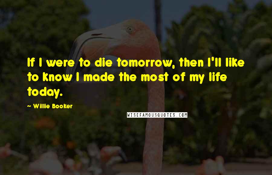 Willie Booker Quotes: If I were to die tomorrow, then I'll like to know I made the most of my life today.