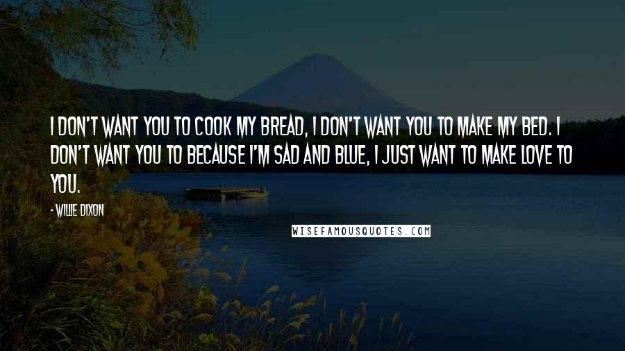 Willie Dixon Quotes: I don't want you to cook my bread, I don't want you to make my bed. I don't want you to because I'm sad and blue, I just want to make love to you.