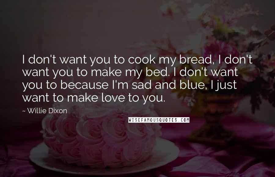 Willie Dixon Quotes: I don't want you to cook my bread, I don't want you to make my bed. I don't want you to because I'm sad and blue, I just want to make love to you.
