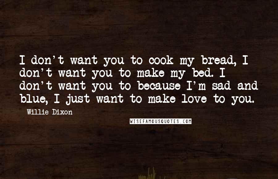 Willie Dixon Quotes: I don't want you to cook my bread, I don't want you to make my bed. I don't want you to because I'm sad and blue, I just want to make love to you.