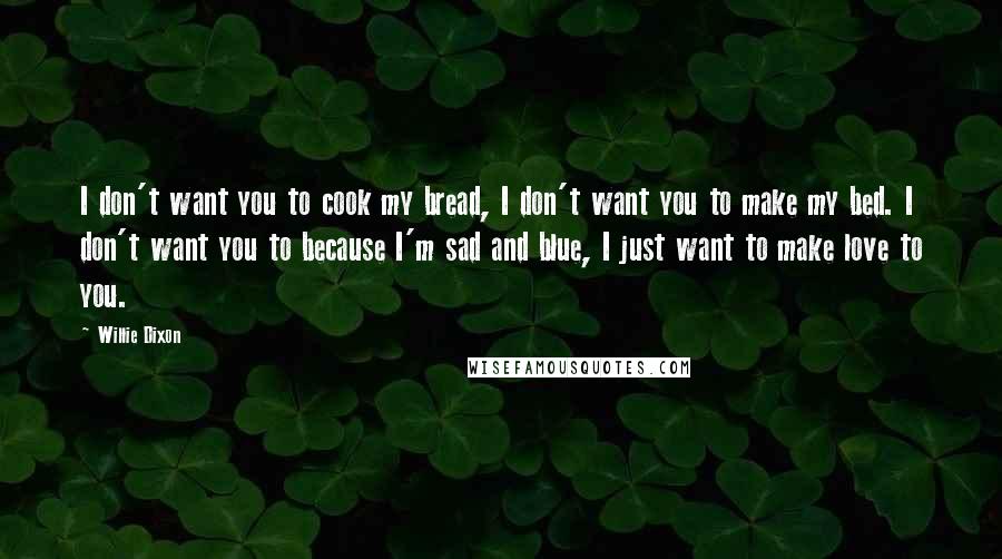 Willie Dixon Quotes: I don't want you to cook my bread, I don't want you to make my bed. I don't want you to because I'm sad and blue, I just want to make love to you.