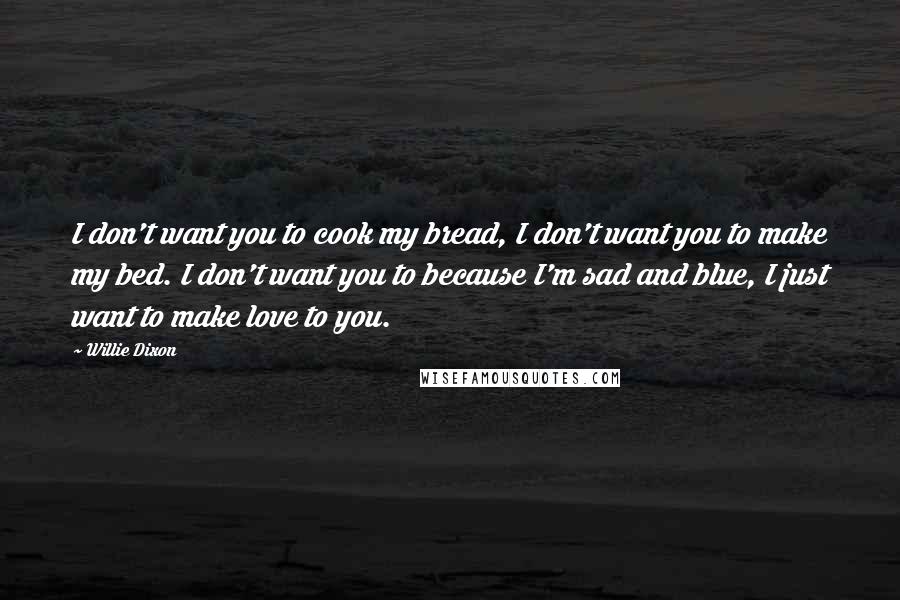 Willie Dixon Quotes: I don't want you to cook my bread, I don't want you to make my bed. I don't want you to because I'm sad and blue, I just want to make love to you.