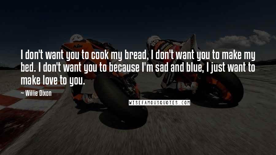 Willie Dixon Quotes: I don't want you to cook my bread, I don't want you to make my bed. I don't want you to because I'm sad and blue, I just want to make love to you.
