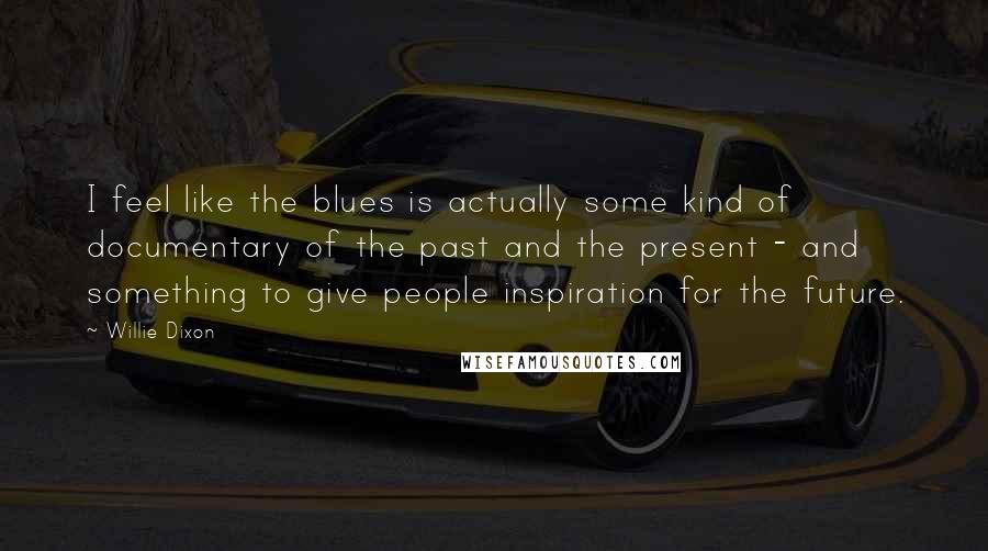 Willie Dixon Quotes: I feel like the blues is actually some kind of documentary of the past and the present - and something to give people inspiration for the future.