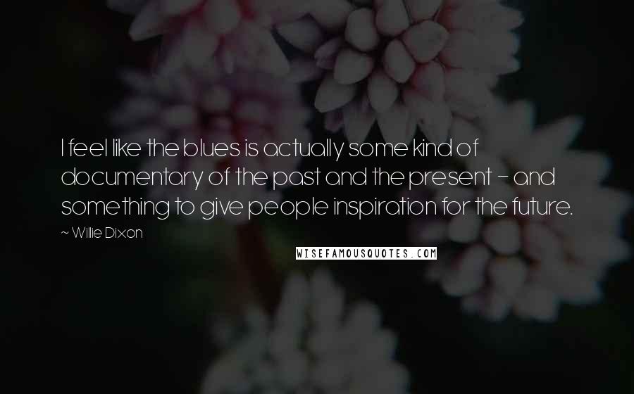 Willie Dixon Quotes: I feel like the blues is actually some kind of documentary of the past and the present - and something to give people inspiration for the future.