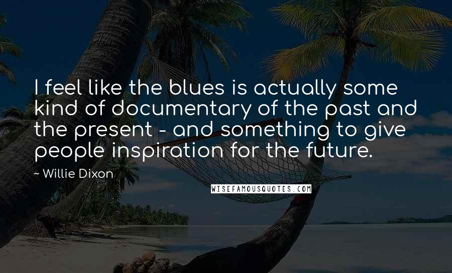 Willie Dixon Quotes: I feel like the blues is actually some kind of documentary of the past and the present - and something to give people inspiration for the future.