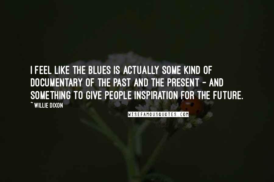 Willie Dixon Quotes: I feel like the blues is actually some kind of documentary of the past and the present - and something to give people inspiration for the future.