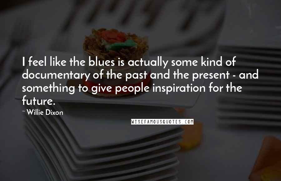 Willie Dixon Quotes: I feel like the blues is actually some kind of documentary of the past and the present - and something to give people inspiration for the future.