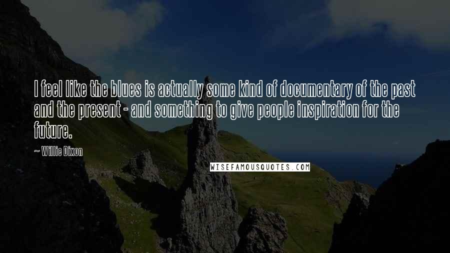 Willie Dixon Quotes: I feel like the blues is actually some kind of documentary of the past and the present - and something to give people inspiration for the future.