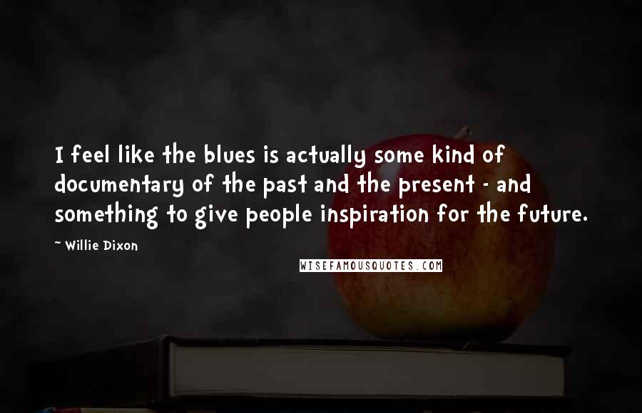 Willie Dixon Quotes: I feel like the blues is actually some kind of documentary of the past and the present - and something to give people inspiration for the future.