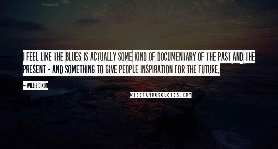 Willie Dixon Quotes: I feel like the blues is actually some kind of documentary of the past and the present - and something to give people inspiration for the future.