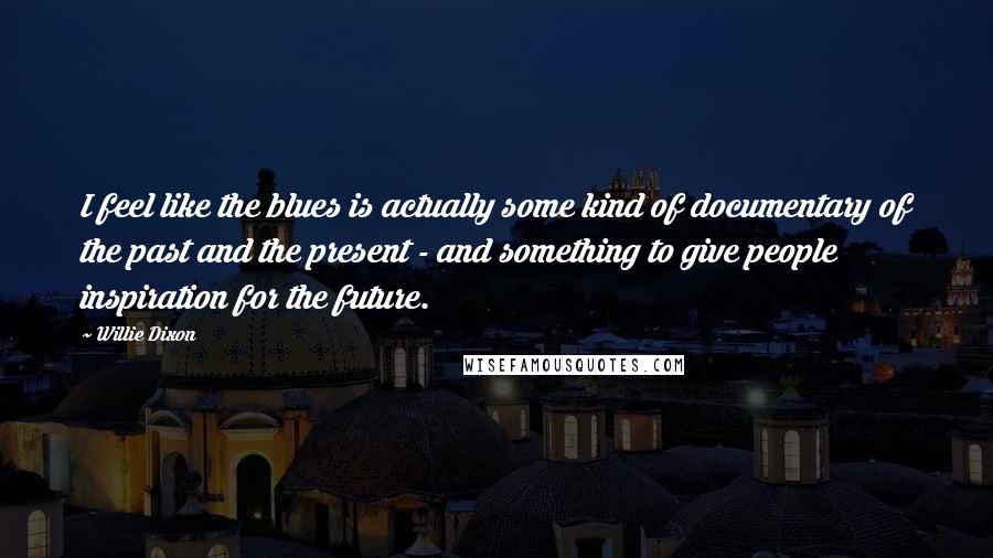 Willie Dixon Quotes: I feel like the blues is actually some kind of documentary of the past and the present - and something to give people inspiration for the future.