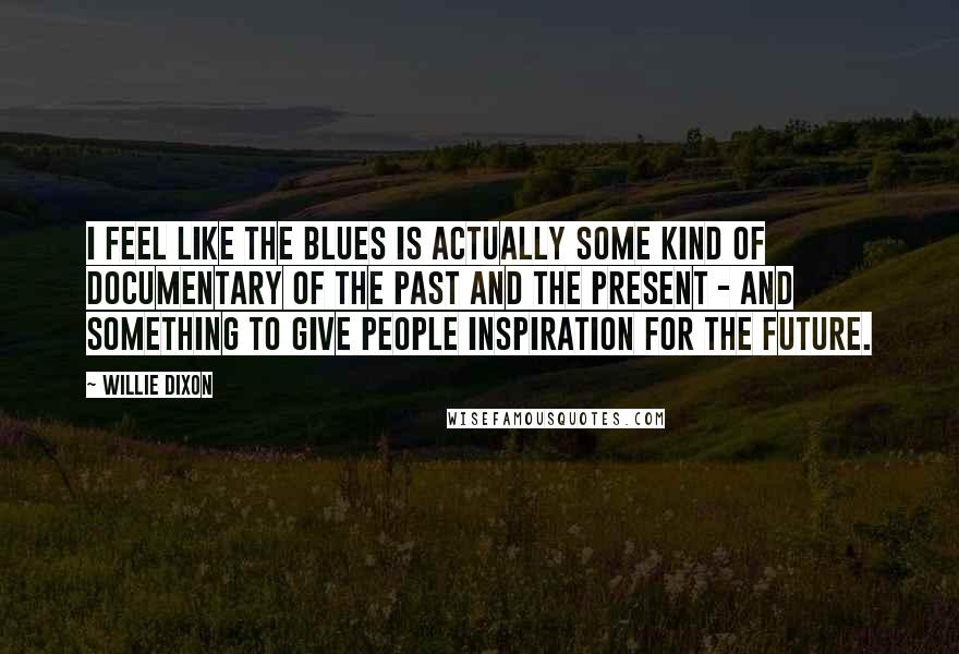 Willie Dixon Quotes: I feel like the blues is actually some kind of documentary of the past and the present - and something to give people inspiration for the future.